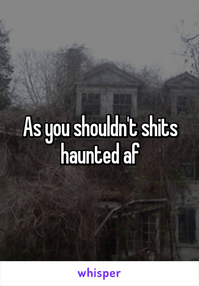 As you shouldn't shits haunted af