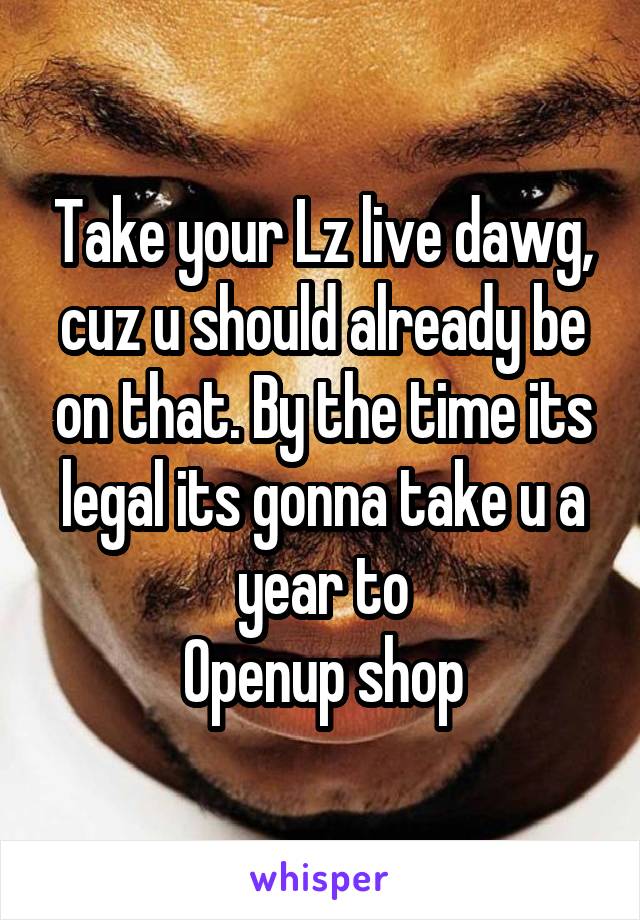 Take your Lz live dawg, cuz u should already be on that. By the time its legal its gonna take u a year to
Openup shop