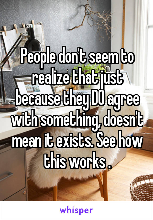 People don't seem to realize that just because they DO agree with something, doesn't mean it exists. See how this works .