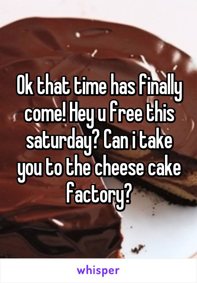 Ok that time has finally come! Hey u free this saturday? Can i take you to the cheese cake factory?