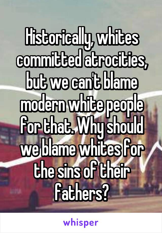 Historically, whites committed atrocities, but we can't blame modern white people for that. Why should we blame whites for the sins of their fathers?