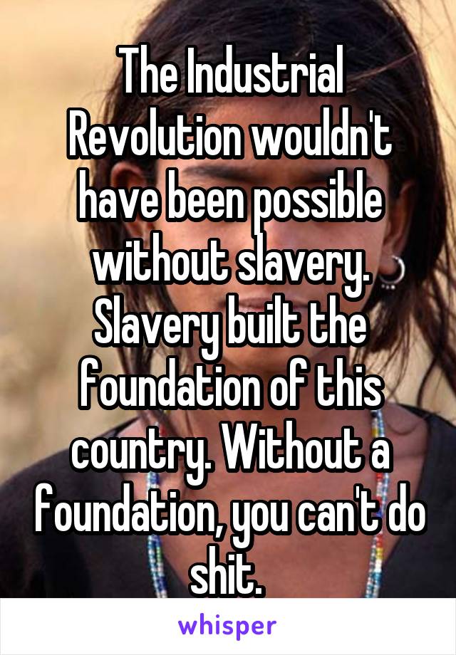 The Industrial Revolution wouldn't have been possible without slavery. Slavery built the foundation of this country. Without a foundation, you can't do shit. 