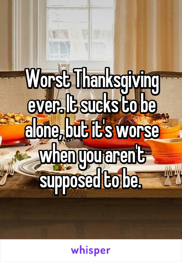 Worst Thanksgiving ever. It sucks to be alone, but it's worse when you aren't supposed to be. 