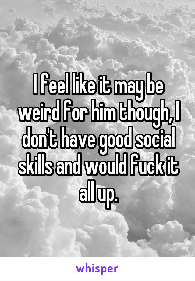 I feel like it may be weird for him though, I don't have good social skills and would fuck it all up.