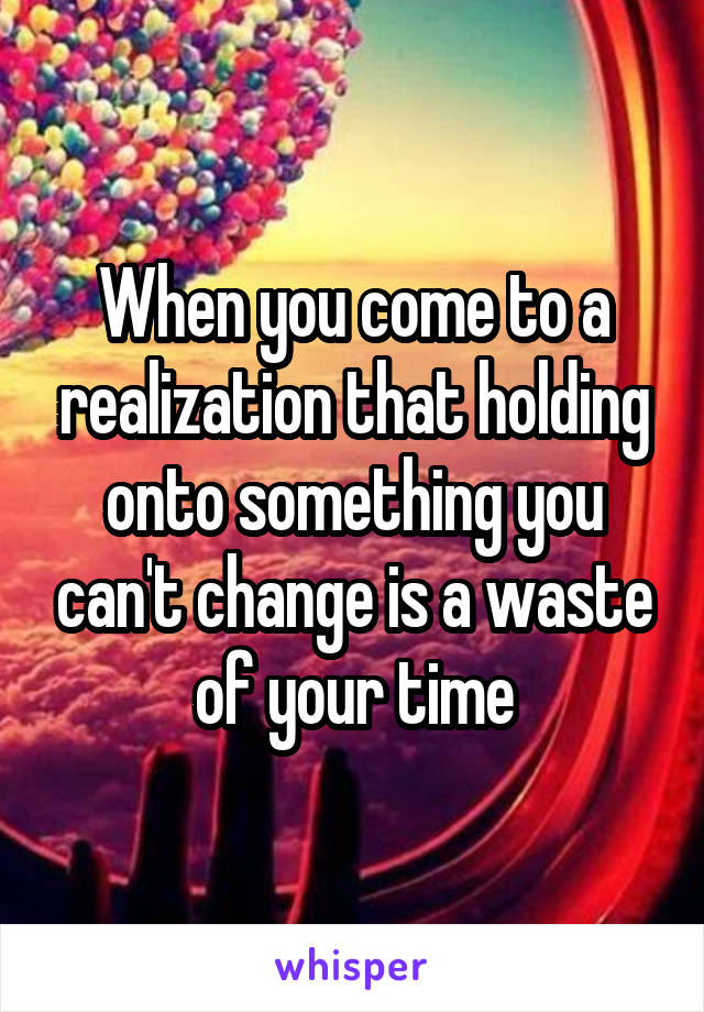 When you come to a realization that holding onto something you can't change is a waste of your time