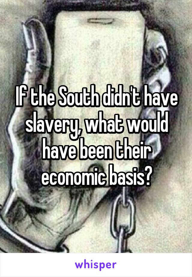 If the South didn't have slavery, what would have been their economic basis?