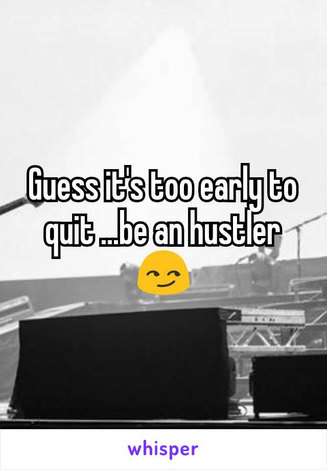 Guess it's too early to quit ...be an hustler 😏