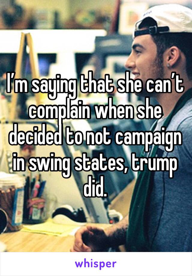 I’m saying that she can’t complain when she decided to not campaign in swing states, trump did. 