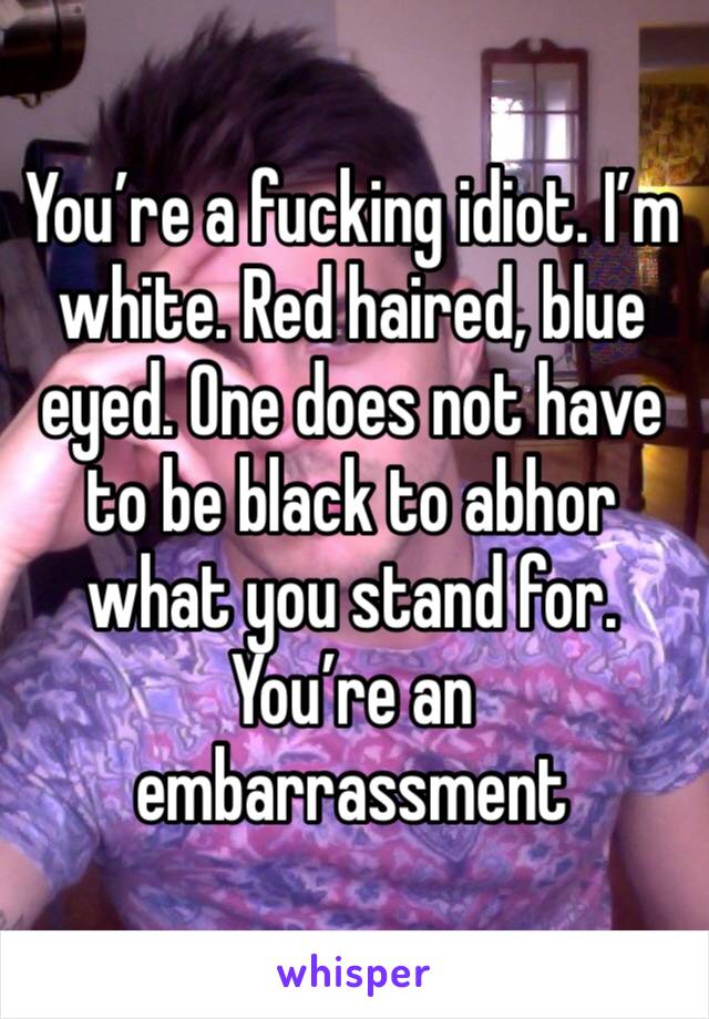 You’re a fucking idiot. I’m white. Red haired, blue eyed. One does not have to be black to abhor what you stand for. You’re an embarrassment 