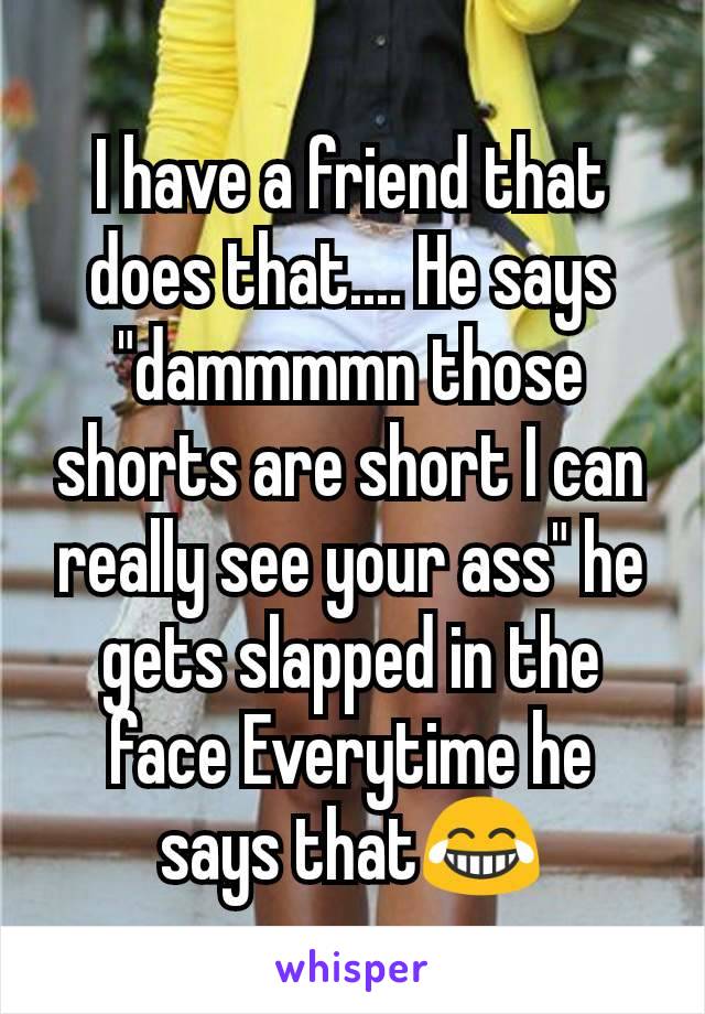 I have a friend that does that.... He says "dammmmn those shorts are short I can really see your ass" he gets slapped in the face Everytime he says that😂
