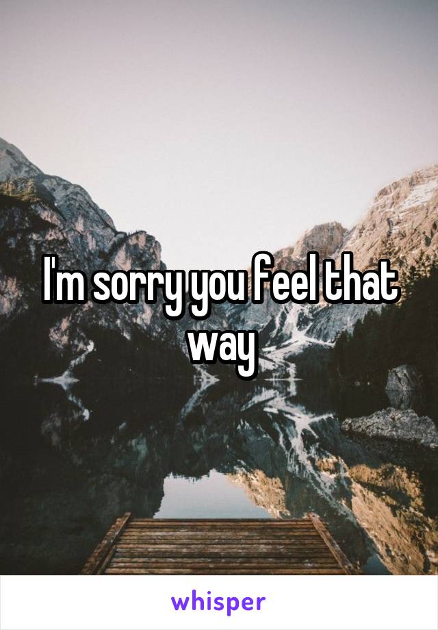 I'm sorry you feel that way