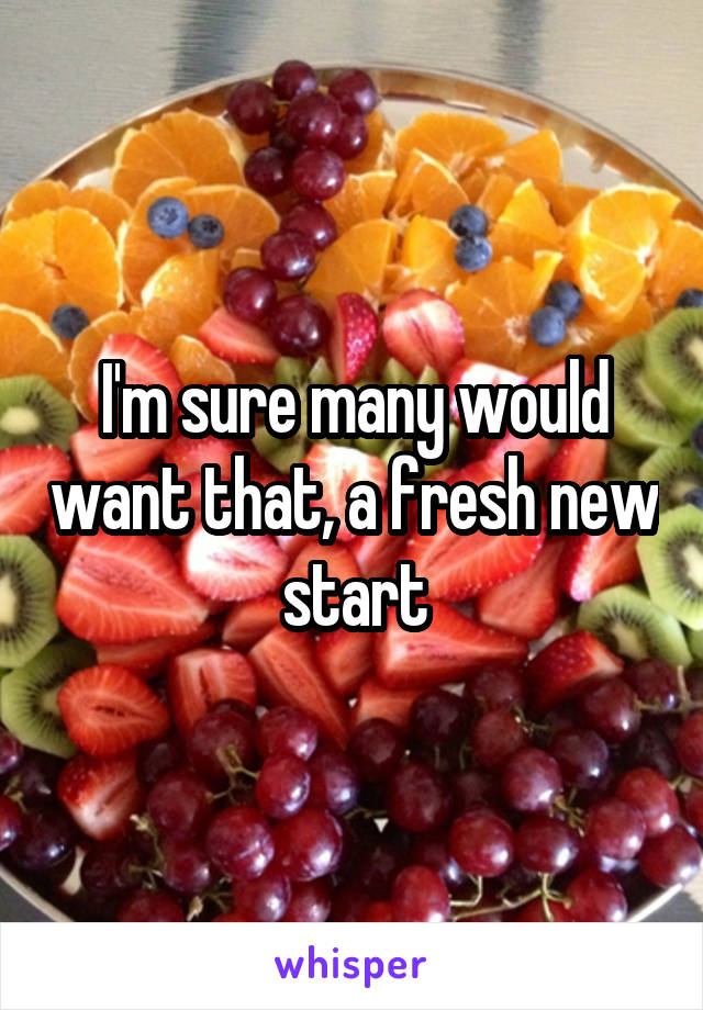 I'm sure many would want that, a fresh new start