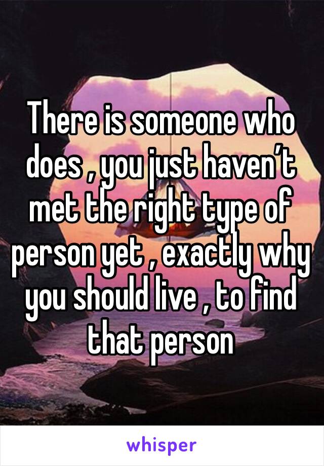 There is someone who does , you just haven’t met the right type of person yet , exactly why you should live , to find that person 