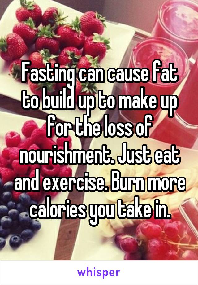 Fasting can cause fat to build up to make up for the loss of nourishment. Just eat and exercise. Burn more calories you take in.