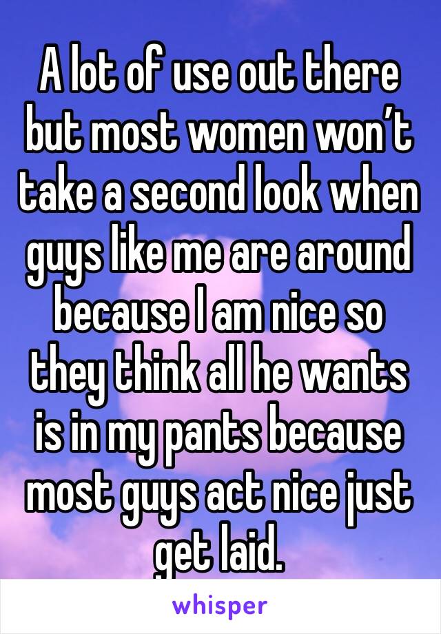A lot of use out there but most women won’t take a second look when guys like me are around because I am nice so they think all he wants is in my pants because most guys act nice just get laid. 