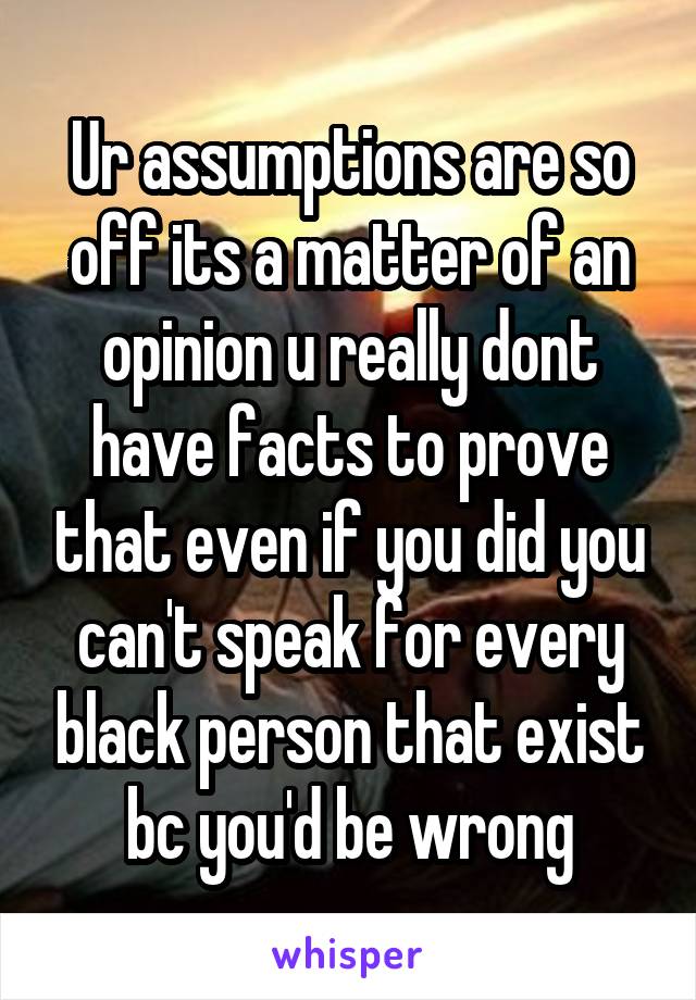 Ur assumptions are so off its a matter of an opinion u really dont have facts to prove that even if you did you can't speak for every black person that exist bc you'd be wrong