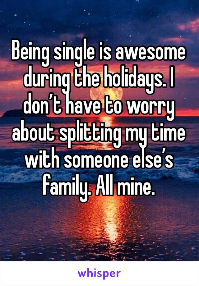 Being single is awesome during the holidays. I don’t have to worry about splitting my time with someone else’s family. All mine. 