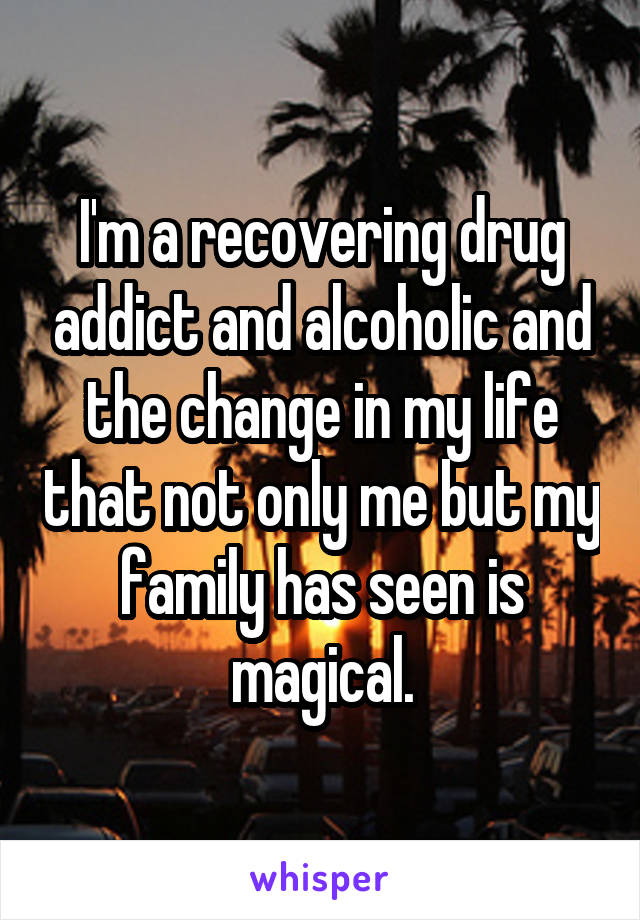 I'm a recovering drug addict and alcoholic and the change in my life that not only me but my family has seen is magical.