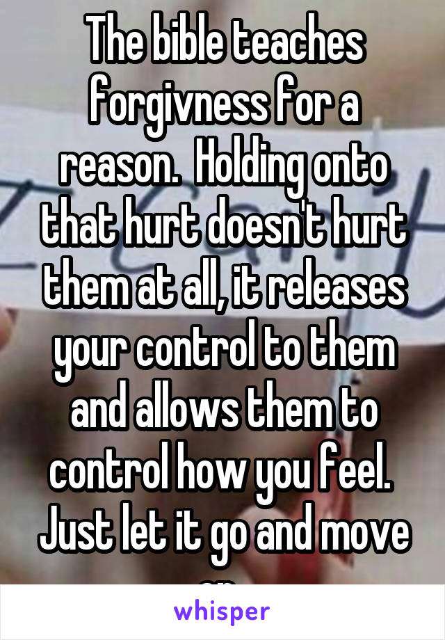 The bible teaches forgivness for a reason.  Holding onto that hurt doesn't hurt them at all, it releases your control to them and allows them to control how you feel.  Just let it go and move on. 