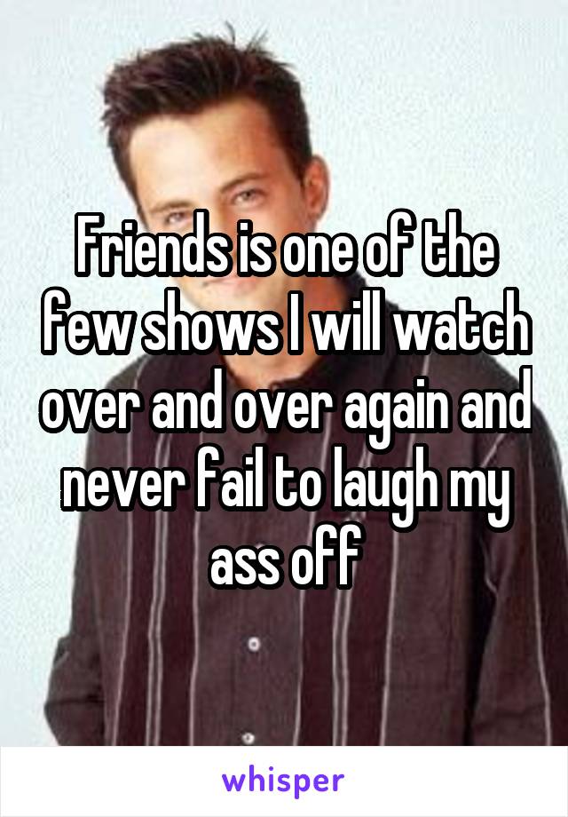 Friends is one of the few shows I will watch over and over again and never fail to laugh my ass off