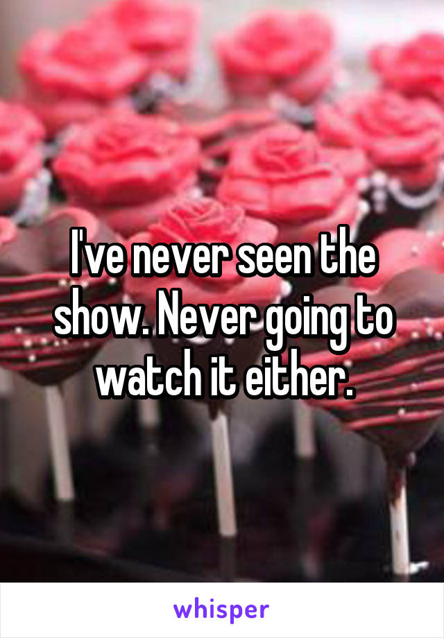 I've never seen the show. Never going to watch it either.