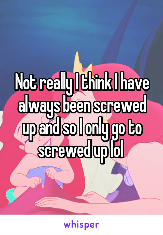 Not really I think I have always been screwed up and so I only go to screwed up lol 