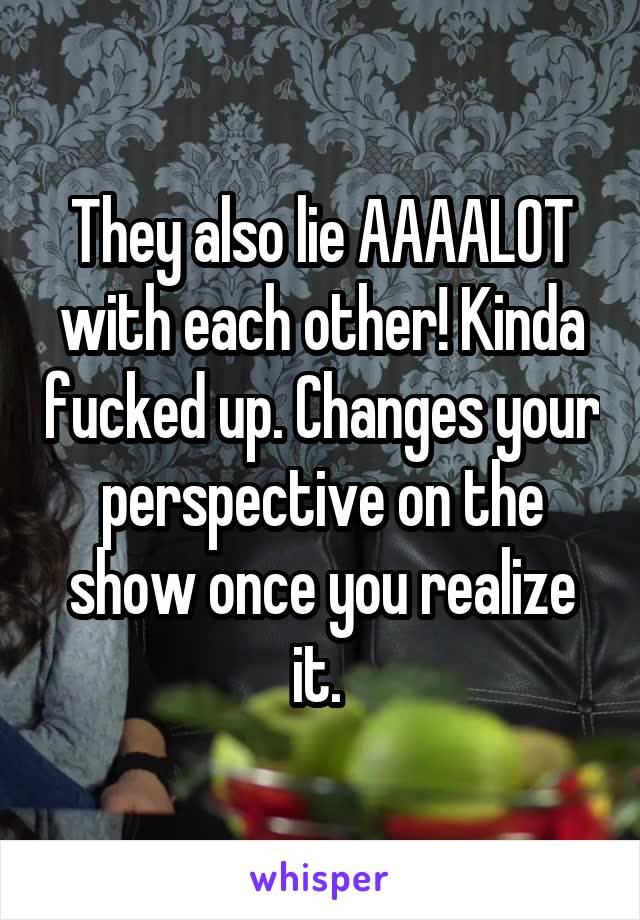 They also lie AAAALOT with each other! Kinda fucked up. Changes your perspective on the show once you realize it. 