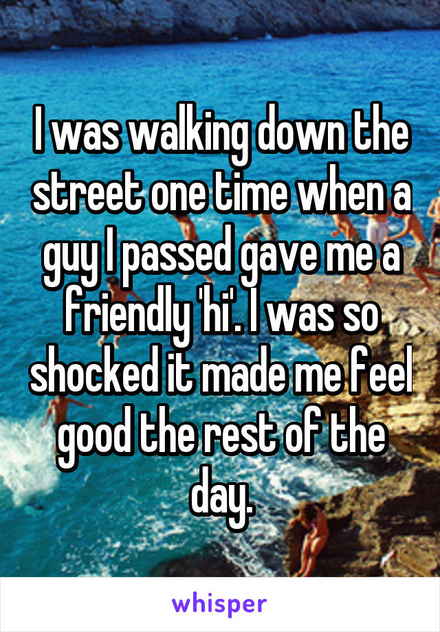 I was walking down the street one time when a guy I passed gave me a friendly 'hi'. I was so shocked it made me feel good the rest of the day.