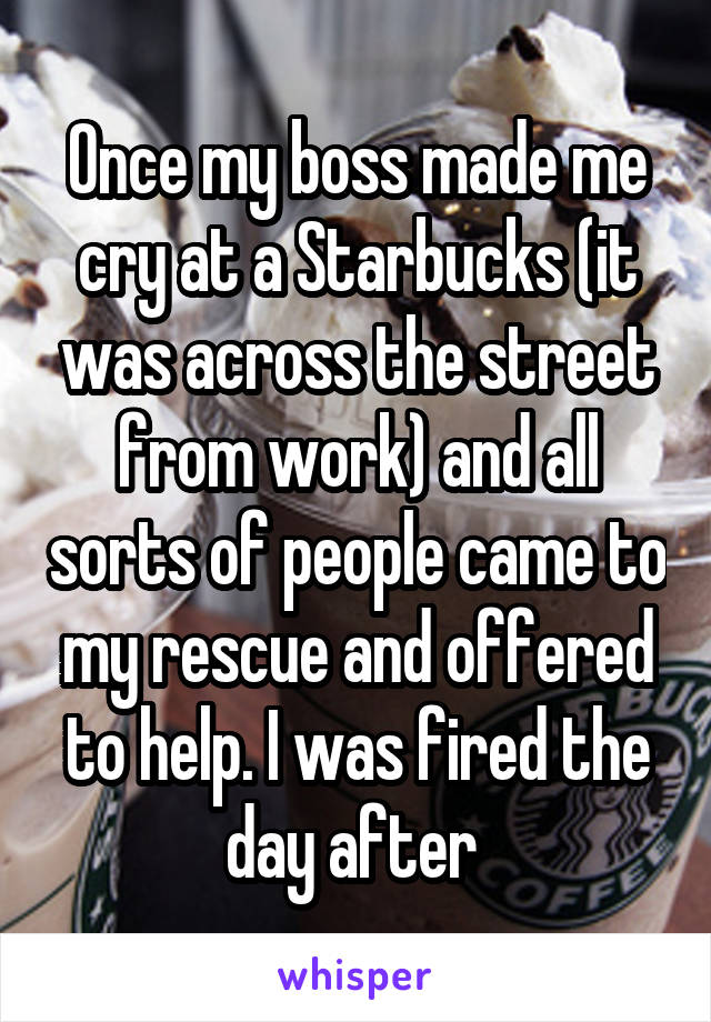Once my boss made me cry at a Starbucks (it was across the street from work) and all sorts of people came to my rescue and offered to help. I was fired the day after 