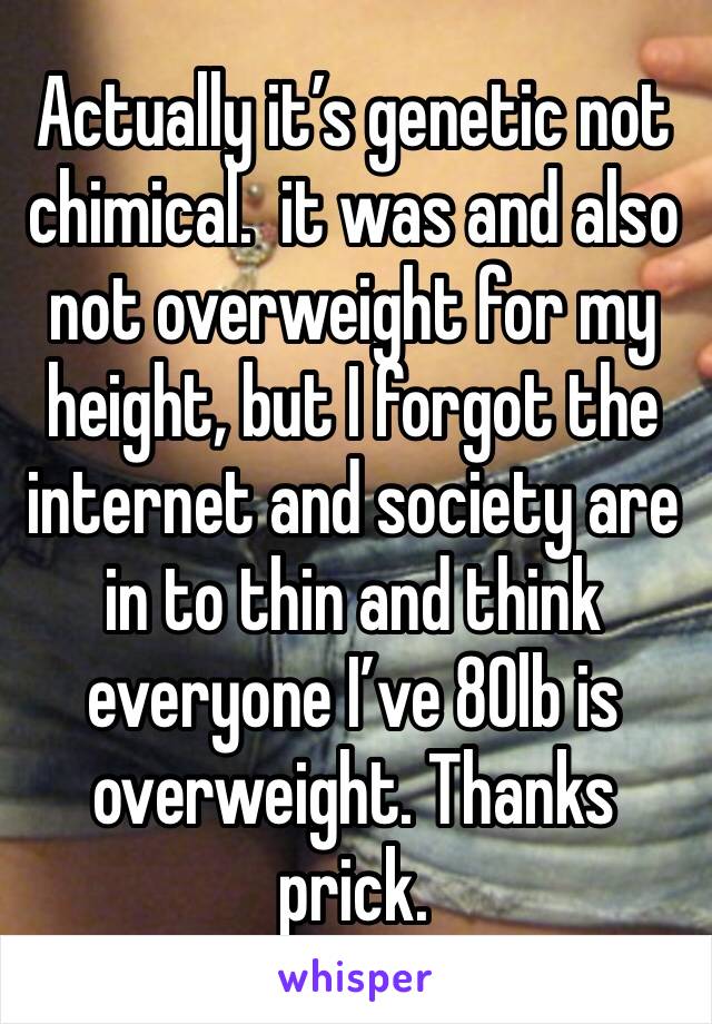 Actually it’s genetic not chimical.  it was and also not overweight for my height, but I forgot the internet and society are in to thin and think everyone I’ve 80lb is overweight. Thanks prick. 