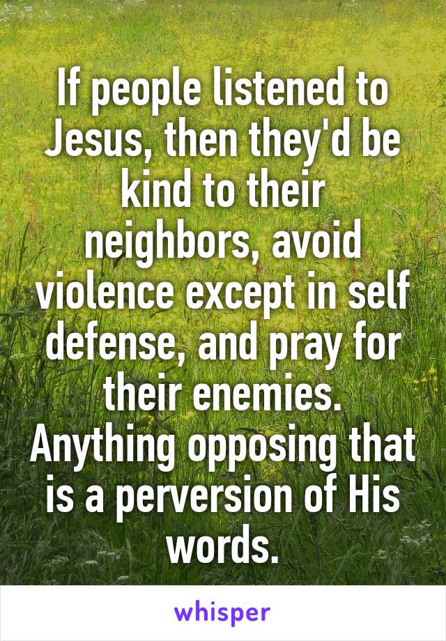 If people listened to Jesus, then they'd be kind to their neighbors, avoid violence except in self defense, and pray for their enemies. Anything opposing that is a perversion of His words.