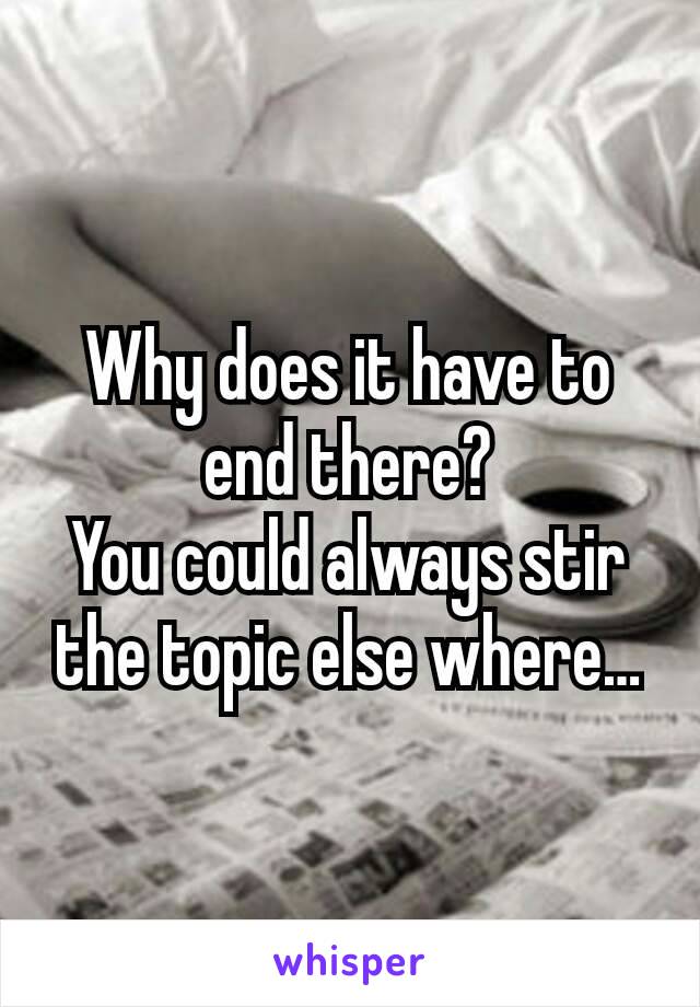 Why does it have to end there?
You could always stir the topic else where…