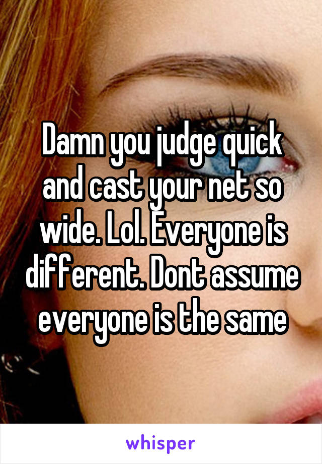 Damn you judge quick and cast your net so wide. Lol. Everyone is different. Dont assume everyone is the same