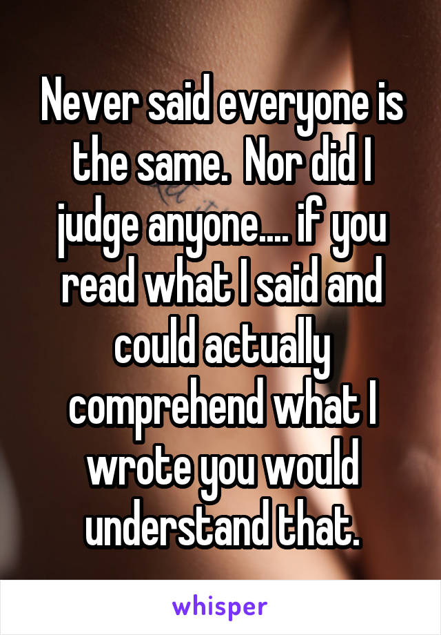 Never said everyone is the same.  Nor did I judge anyone.... if you read what I said and could actually comprehend what I wrote you would understand that.