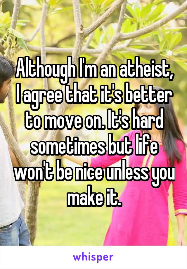 Although I'm an atheist, I agree that it's better to move on. It's hard sometimes but life won't be nice unless you make it.