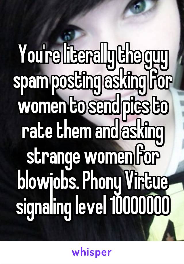 You're literally the guy spam posting asking for women to send pics to rate them and asking strange women for blowjobs. Phony Virtue signaling level 10000000