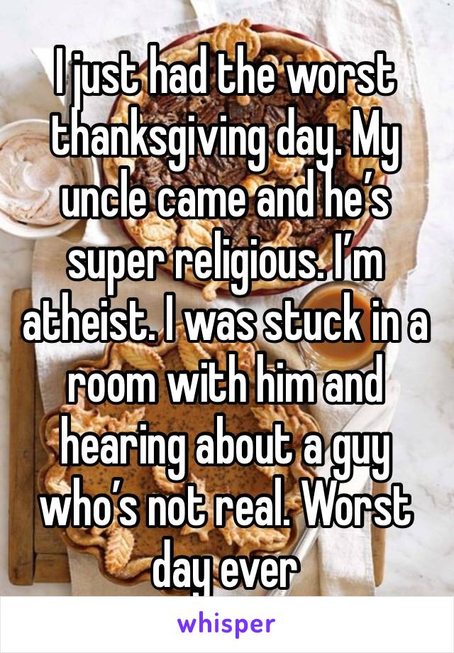 I just had the worst thanksgiving day. My uncle came and he’s super religious. I’m atheist. I was stuck in a room with him and hearing about a guy who’s not real. Worst day ever