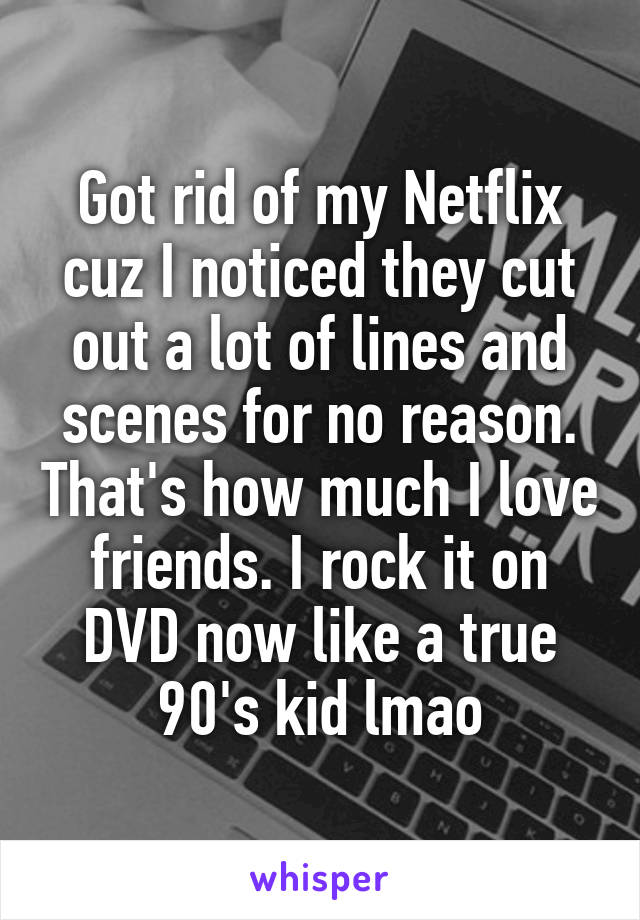 Got rid of my Netflix cuz I noticed they cut out a lot of lines and scenes for no reason. That's how much I love friends. I rock it on DVD now like a true 90's kid lmao