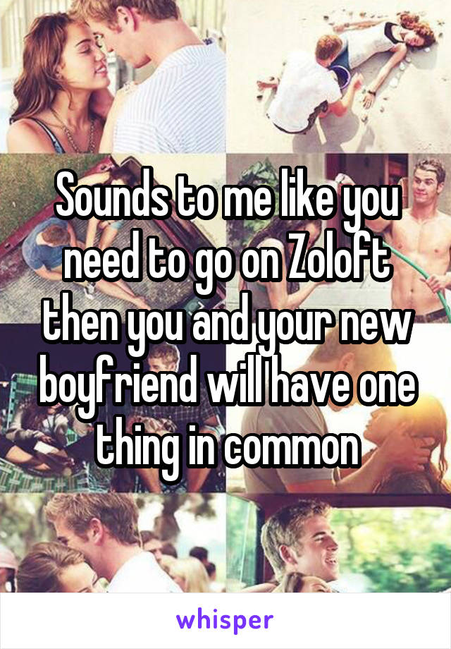 Sounds to me like you need to go on Zoloft then you and your new boyfriend will have one thing in common