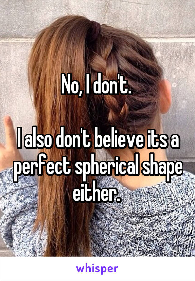 No, I don't. 

I also don't believe its a perfect spherical shape either. 