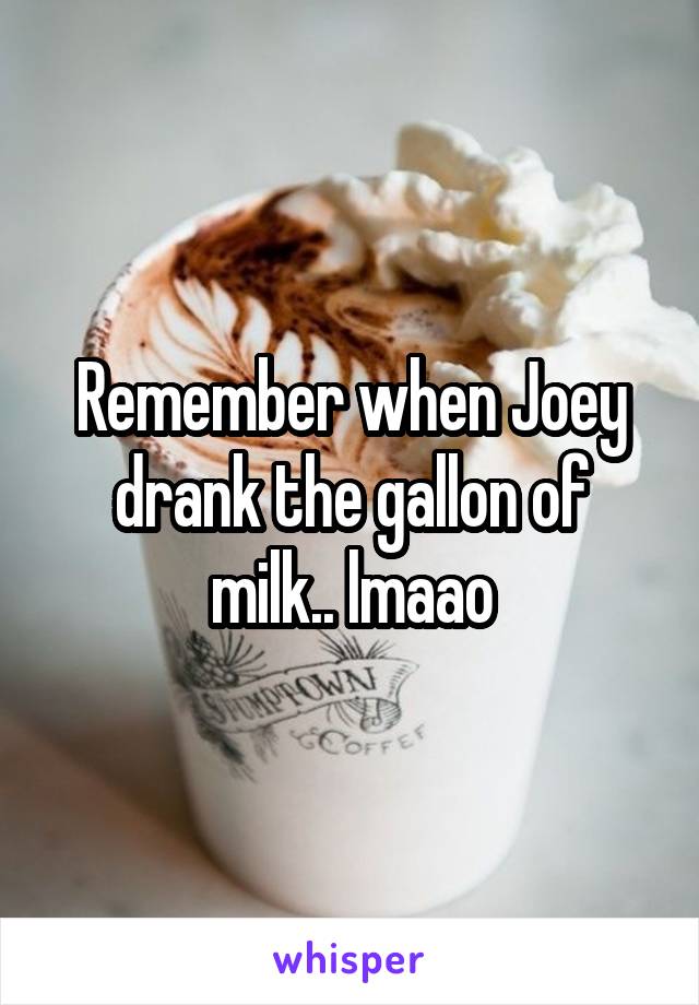 Remember when Joey drank the gallon of milk.. lmaao