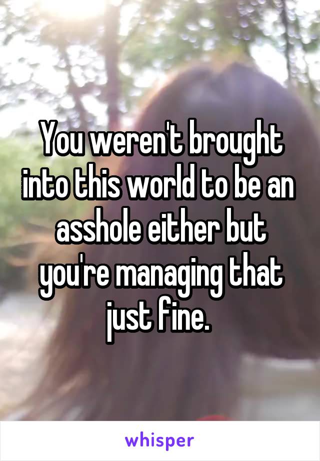 You weren't brought into this world to be an  asshole either but you're managing that just fine. 