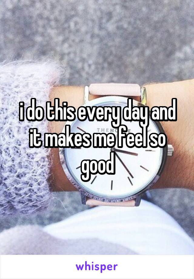 i do this every day and it makes me feel so good