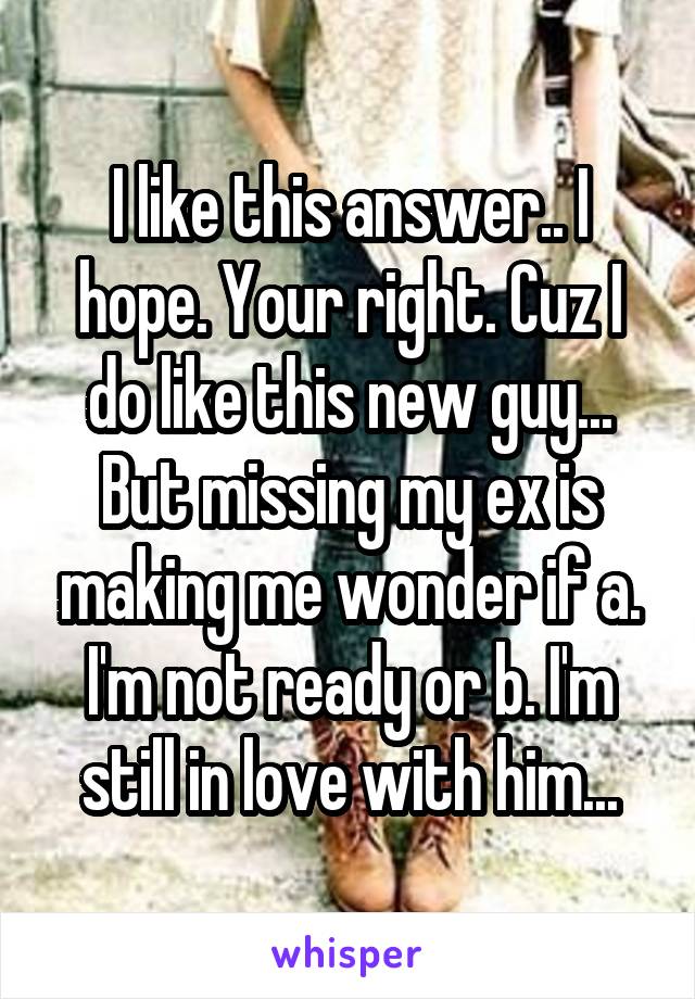 I like this answer.. I hope. Your right. Cuz I do like this new guy... But missing my ex is making me wonder if a. I'm not ready or b. I'm still in love with him...
