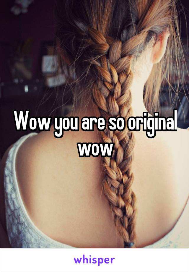 Wow you are so original wow