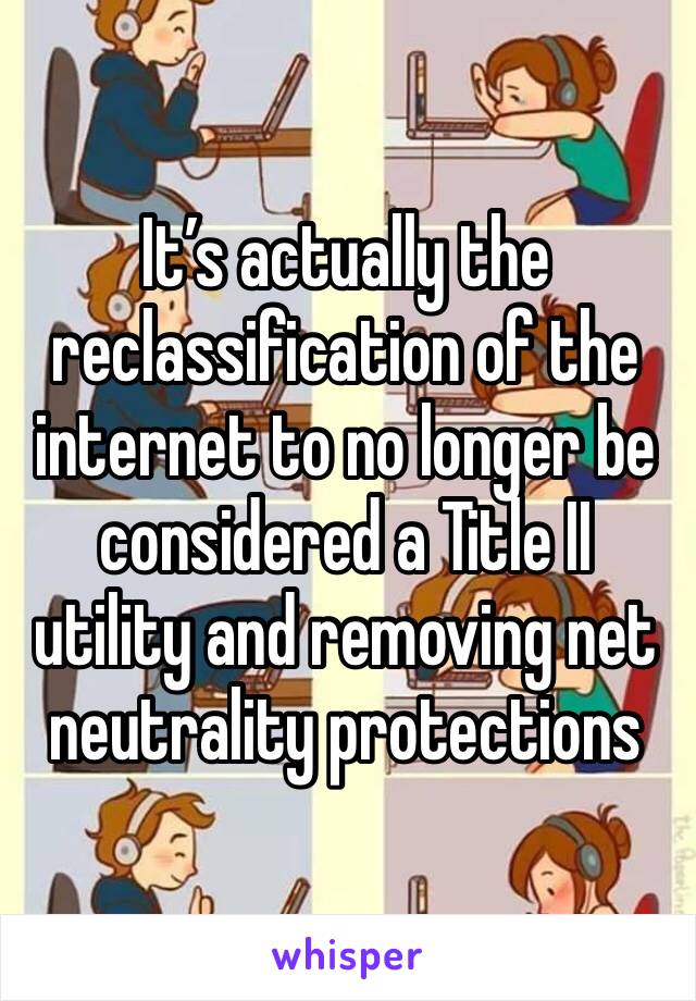It’s actually the reclassification of the internet to no longer be considered a Title II utility and removing net neutrality protections