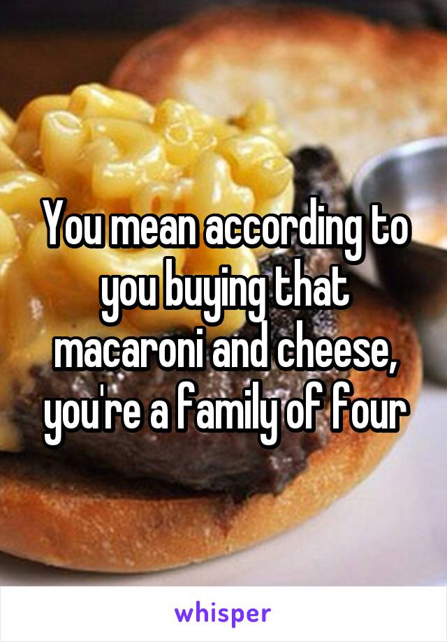 You mean according to you buying that macaroni and cheese, you're a family of four