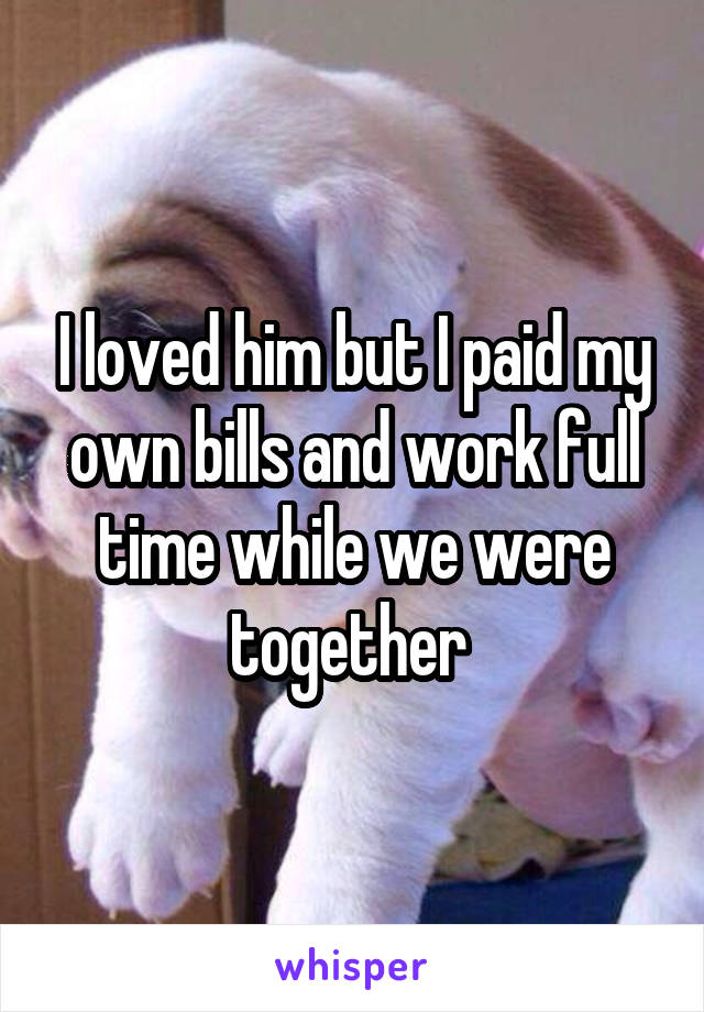 I loved him but I paid my own bills and work full time while we were together 