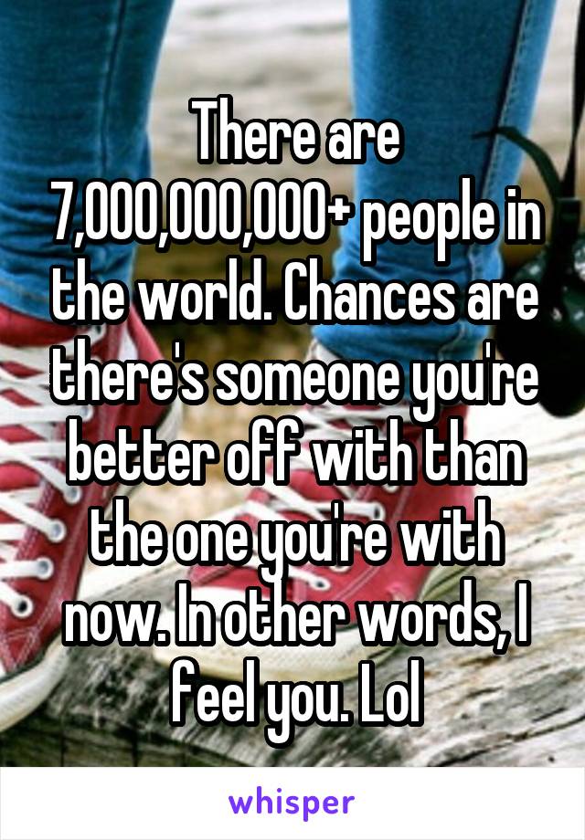 There are 7,000,000,000+ people in the world. Chances are there's someone you're better off with than the one you're with now. In other words, I feel you. Lol