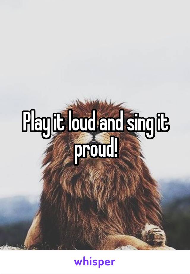 Play it loud and sing it proud!